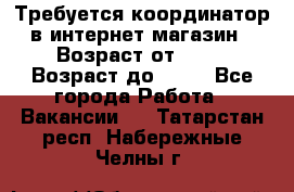 Требуется координатор в интернет-магазин › Возраст от ­ 20 › Возраст до ­ 40 - Все города Работа » Вакансии   . Татарстан респ.,Набережные Челны г.